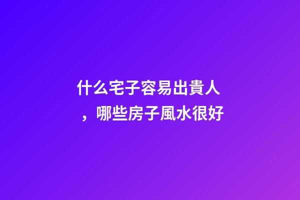 什么宅子容易出貴人，哪些房子風水很好